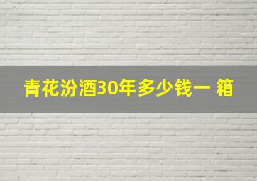 青花汾酒30年多少钱一 箱